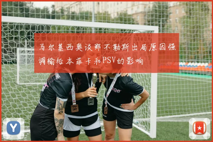 马尔基西奥谈那不勒斯出局原因强调输给本菲卡和PSV的影响