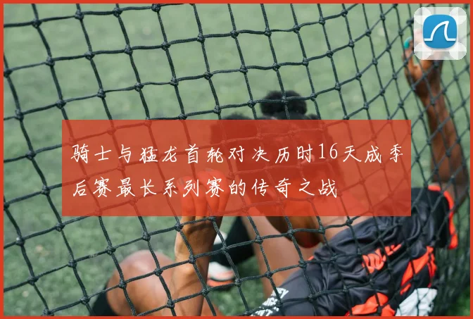 骑士与猛龙首轮对决历时16天成季后赛最长系列赛的传奇之战